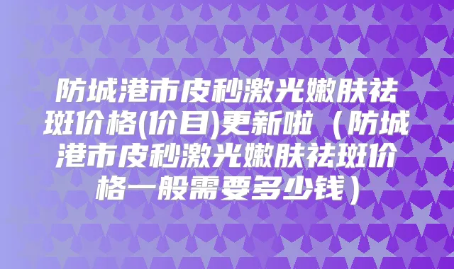 防城港市皮秒激光嫩肤祛斑价格(价目)更新啦（防城港市皮秒激光嫩肤祛斑价格一般需要多少钱）