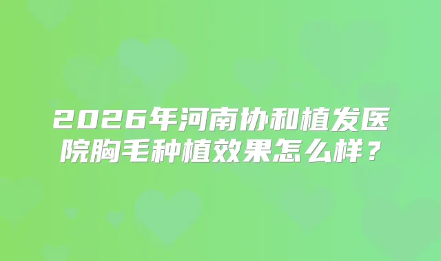 2026年河南协和植发医院胸毛种植效果怎么样？