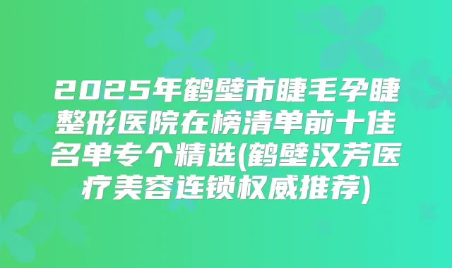 2025年鹤壁市睫毛孕睫整形医院在榜清单前十佳名单专个精选(鹤壁汉芳医疗美容连锁推荐)