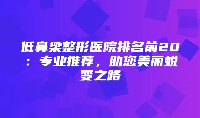 低鼻梁整形医院排名前20:专业推荐,助您美丽蜕变之路