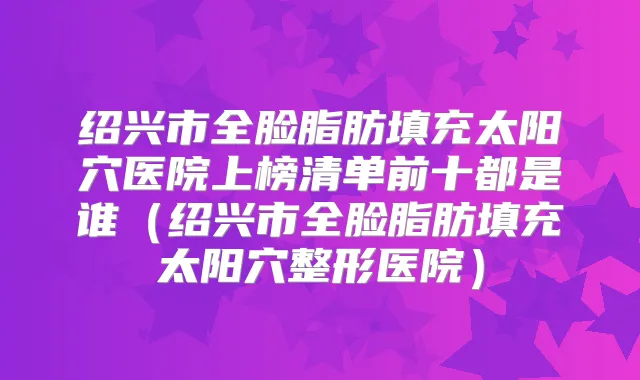 绍兴市全脸脂肪填充太阳穴医院上榜清单前十都是谁（绍兴市全脸脂肪填充太阳穴整形医院）