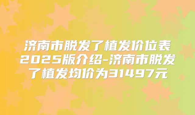 济南市脱发了植发价位表2025版介绍-济南市脱发了植发均价为31497元