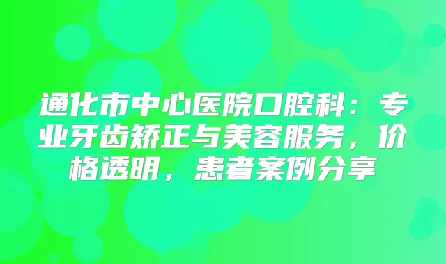 通化市中心医院口腔科:专业牙齿矫正与美容服务,价格透明,患者案例分享