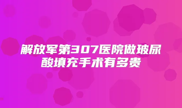 解放军第307医院做玻尿酸填充手术有多贵