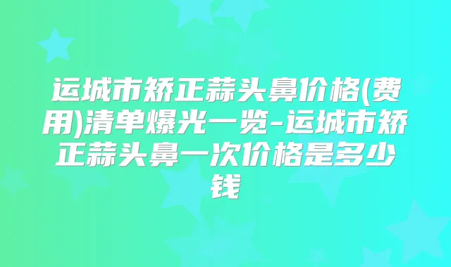 运城市矫正蒜头鼻价格(费用)清单爆光一览-运城市矫正蒜头鼻一次价格是多少钱