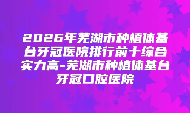 2026年芜湖市种植体基台牙冠医院排行前十综合实力高-芜湖市种植体基台牙冠口腔医院