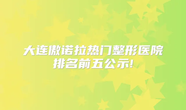 大连傲诺拉热门整形医院排名前五公示!