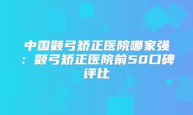 中国颧弓矫正医院哪家强：颧弓矫正医院前50口碑评比