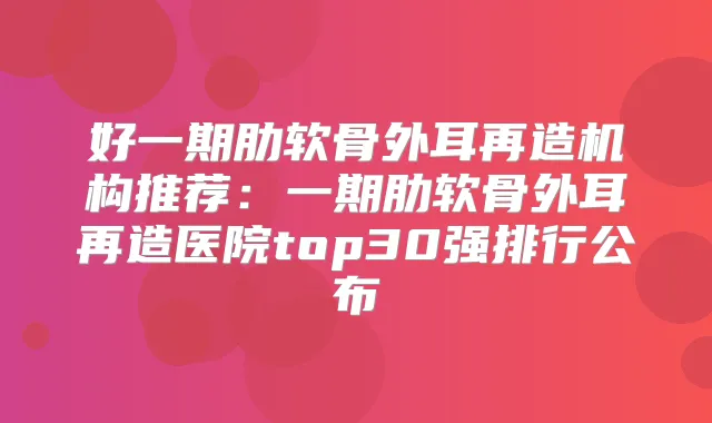 好一期肋软骨外耳再造机构推荐：一期肋软骨外耳再造医院top30强排行公布