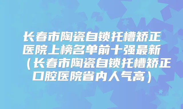 长春市陶瓷自锁托槽矫正医院上榜名单前十强新（长春市陶瓷自锁托槽矫正口腔医院省内人气高）