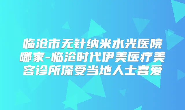 临沧市无针纳米水光医院哪家-临沧时代伊美医疗美容诊所深受当地人士喜爱