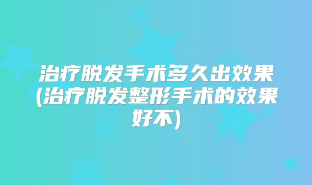 脱发手术多久出效果(脱发整形手术的效果好不)
