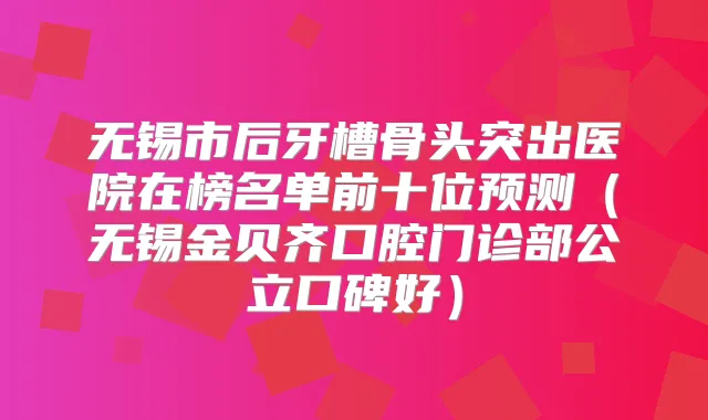 无锡市后牙槽骨头突出医院在榜名单前十位预测（无锡金贝齐口腔门诊部公立口碑好）