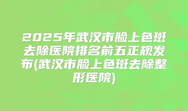 2025年武汉市脸上色斑去除医院排名前五正规发布(武汉市脸上色斑去除整形医院)