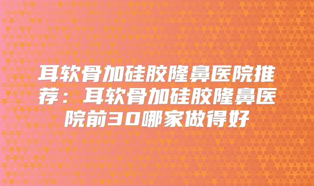 耳软骨加硅胶隆鼻医院推荐：耳软骨加硅胶隆鼻医院前30哪家做得好