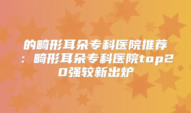 的畸形耳朵专科医院推荐：畸形耳朵专科医院top20强较新出炉