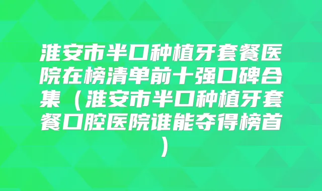 淮安市半口种植牙套餐医院在榜清单前十强口碑合集（淮安市半口种植牙套餐口腔医院谁能夺得榜首）