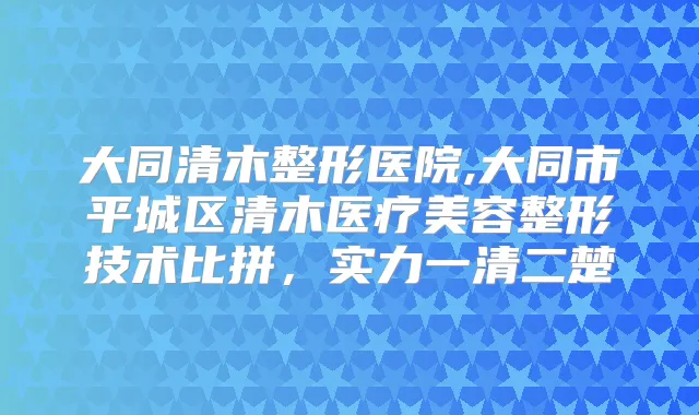 大同清木整形医院,大同市平城区清木医疗美容整形技术比拼，实力一清二楚