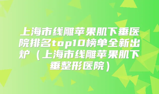 上海市线雕苹果肌下垂医院排名top10榜单全新出炉(上海市线雕苹果肌下垂整形医院)