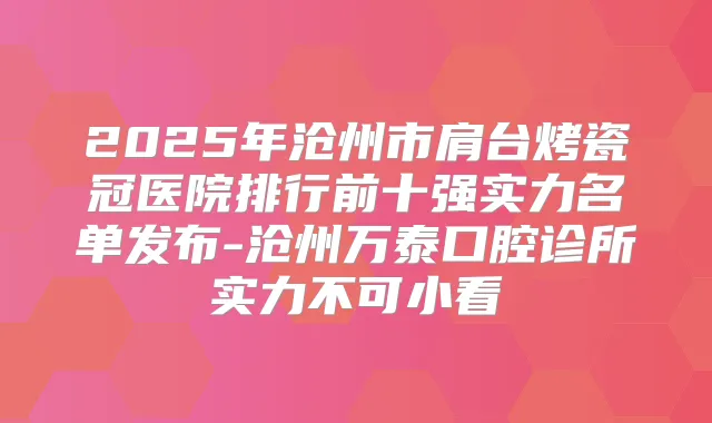 2025年沧州市肩台烤瓷冠医院排行前十强实力名单发布-沧州万泰口腔诊所实力不可小看