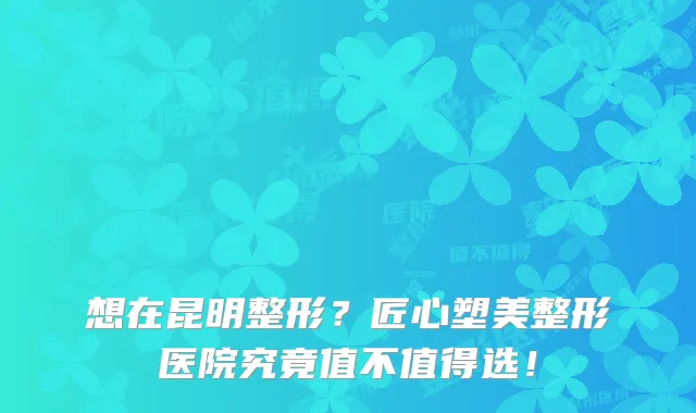 想在昆明整形?匠心塑美整形医院究竟值不值得选!