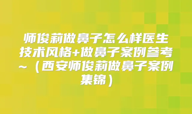 师俊莉做鼻子怎么样医生技术风格+做鼻子案例参考~（西安师俊莉做鼻子案例集锦）
