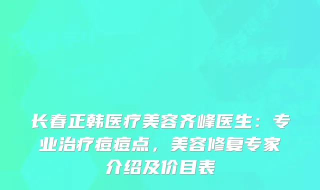 长春正韩医疗美容齐峰医生：专业痘痘点，美容修复专家介绍及价目表