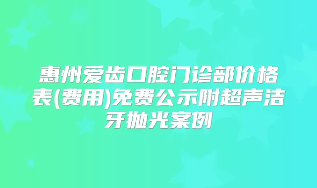 惠州爱齿口腔门诊部价格表(费用)免费公示附超声洁牙抛光案例