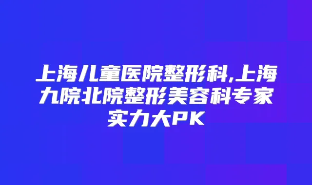 上海儿童医院整形科,上海九院北院整形美容科专家实力大PK