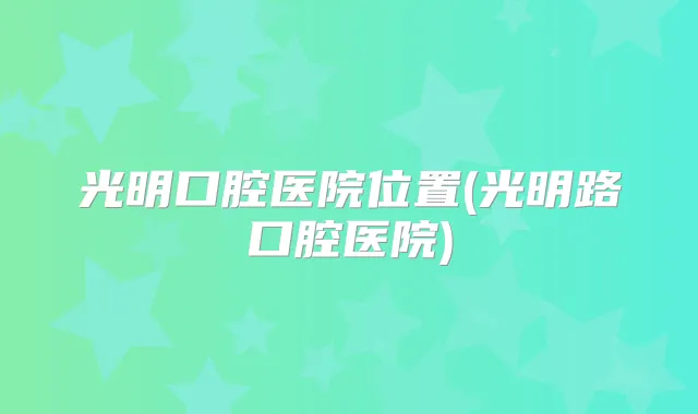 光明口腔医院位置(光明路口腔医院)