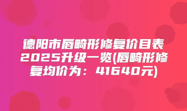 德阳市唇畸形修复价目表2025升级一览(唇畸形修复均价为：41640元)