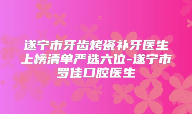遂宁市牙齿烤瓷补牙医生上榜清单严选六位-遂宁市罗佳口腔医生