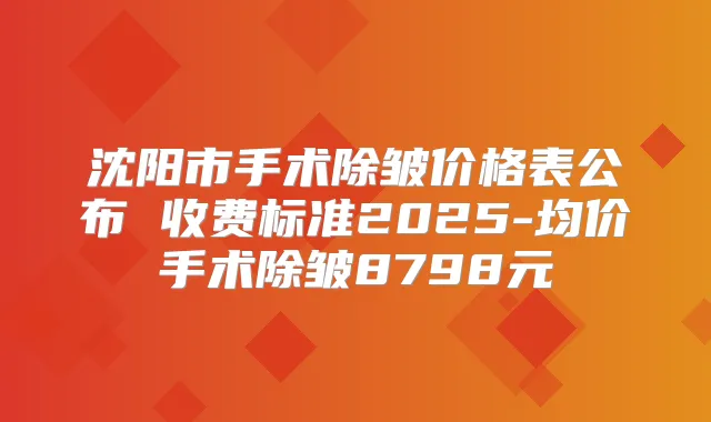 沈阳市手术除皱价格表公布 收费标准2025-均价手术除皱8798元