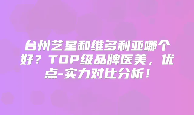 台州艺星和维多利亚哪个好?TOP级品牌医美,优点-实力对比分析!