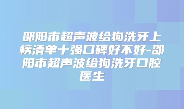 邵阳市超声波给狗洗牙上榜清单十强口碑好不好-邵阳市超声波给狗洗牙口腔医生