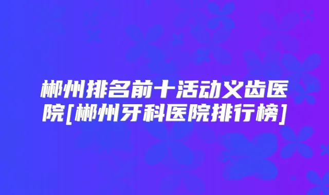 郴州排名前十活动义齿医院[郴州牙科医院排行榜]