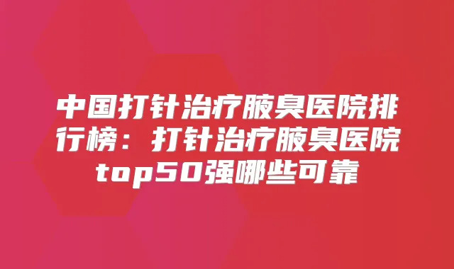 中国打针腋臭医院排行榜：打针腋臭医院top50强哪些可靠