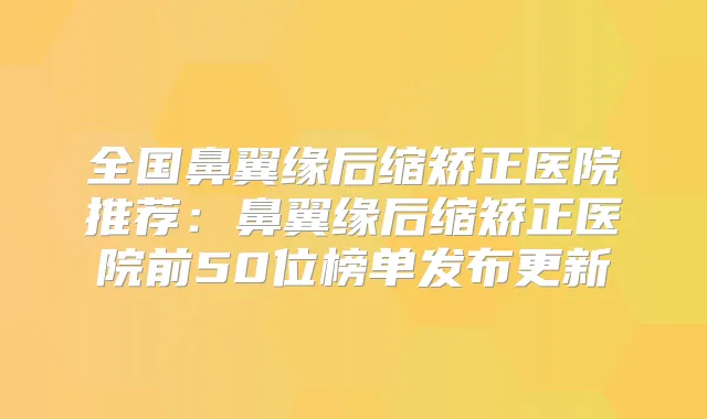 全国鼻翼缘后缩矫正医院推荐:鼻翼缘后缩矫正医院前50位榜单发布更新