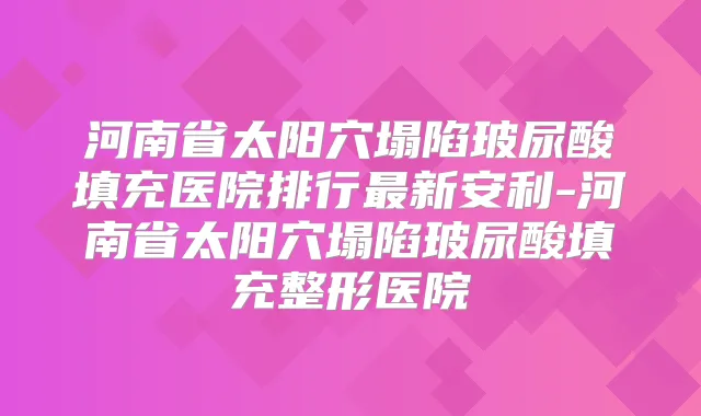 河南省太阳穴塌陷玻尿酸填充医院排行新安利-河南省太阳穴塌陷玻尿酸填充整形医院