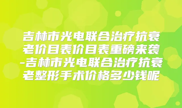吉林市光电联合抗衰老价目表价目表重磅来袭-吉林市光电联合抗衰老整形手术价格多少钱呢