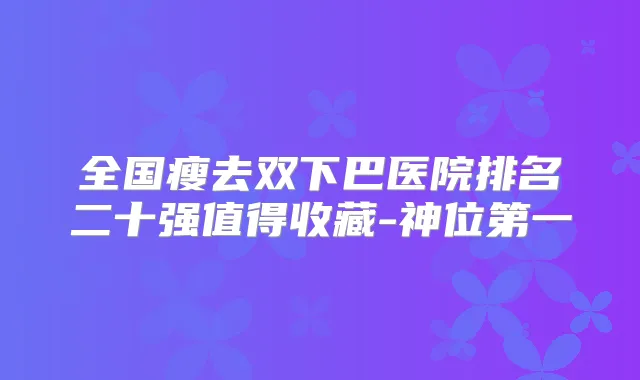 全国瘦去双下巴医院排名二十强值得收藏-神位第一