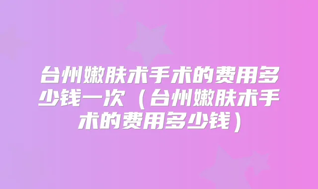 台州嫩肤术手术的费用多少钱一次（台州嫩肤术手术的费用多少钱）