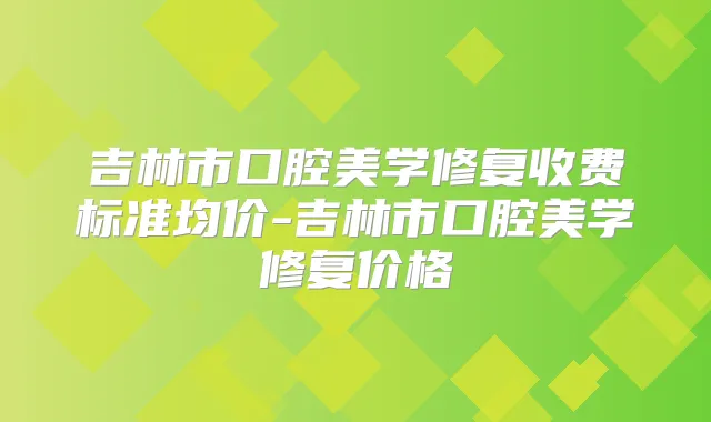 吉林市口腔美学修复收费标准均价-吉林市口腔美学修复价格