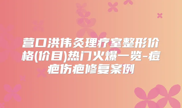 营口洪伟灸理疗室整形价格(价目)热门火爆一览-痘疤伤疤修复案例