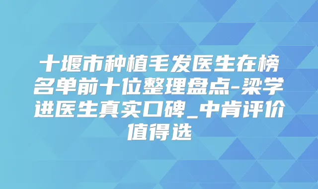 十堰市种植毛发医生在榜名单前十位整理盘点-梁学进医生真实口碑_中肯评价值得选
