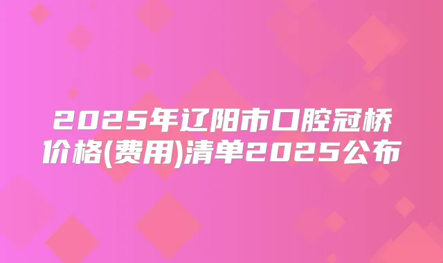 2025年辽阳市口腔冠桥价格(费用)清单2025公布