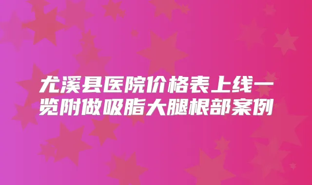 尤溪县医院价格表上线一览附做吸脂大腿根部案例