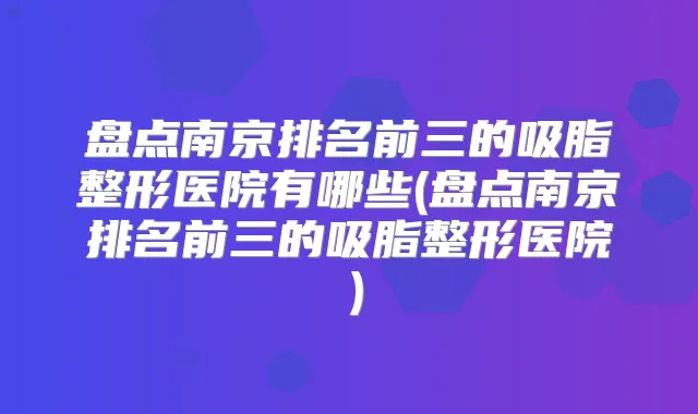 盘点南京排名前三的吸脂整形医院有哪些(盘点南京排名前三的吸脂整形医院）