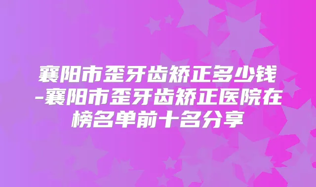 襄阳市歪牙齿矫正多少钱-襄阳市歪牙齿矫正医院在榜名单前十名分享