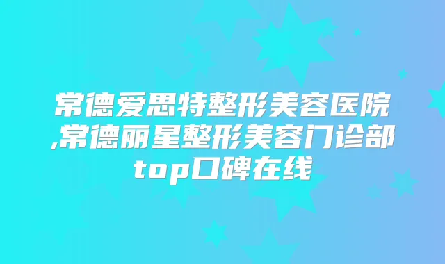 常德爱思特整形美容医院,常德丽星整形美容门诊部top口碑在线